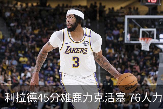 利拉德45分雄鹿力克活塞 76人力克黄蜂5连胜